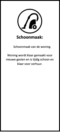 Tekstvak:  
Schoonmaak:

Schoonmaak van de woning.

Woning wordt klaar gemaakt voor nieuwe gasten en is tijdig schoon en klaar voor verhuur.













