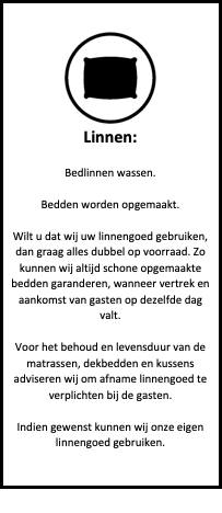 Tekstvak:  
Linnen:

Bedlinnen wassen.

Bedden worden opgemaakt.

Wilt u dat wij uw linnengoed gebruiken, dan graag alles dubbel op voorraad. Zo kunnen wij altijd schone opgemaakte bedden garanderen, wanneer vertrek en aankomst van gasten op dezelfde dag valt.

Voor het behoud en levensduur van de matrassen, dekbedden en kussens adviseren wij om afname linnengoed te verplichten bij de gasten.

Indien gewenst kunnen wij onze eigen linnengoed gebruiken.

