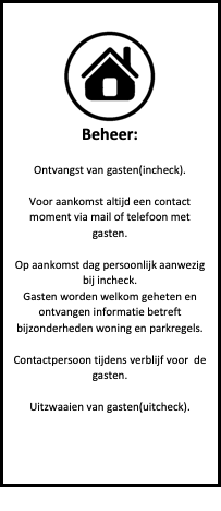 Tekstvak:  
Beheer:

Ontvangst van gasten(incheck).

Voor aankomst altijd een contact moment via mail of telefoon met gasten.

Op aankomst dag persoonlijk aanwezig bij incheck.
Gasten worden welkom geheten en ontvangen informatie betreft bijzonderheden woning en parkregels.

Contactpersoon tijdens verblijf voor  de gasten.

Uitzwaaien van gasten(uitcheck).





